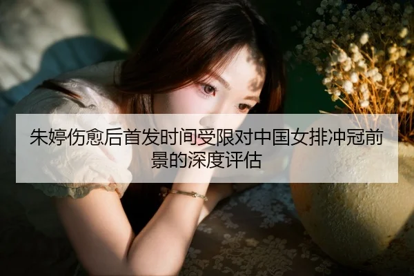 朱婷伤愈后首发时间受限对中国女排冲冠前景的深度评估